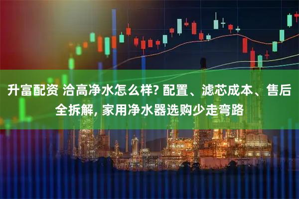 升富配资 洽高净水怎么样? 配置、滤芯成本、售后全拆解, 家用净水器选购少走弯路